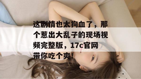 这剧情也太狗血了,那个惹出大乱子的现场视频完整版,17c官网带你吃个爽! 这剧情也太狗血了,那个惹出大乱子的现场视频完整版,17c官网带你吃个爽!