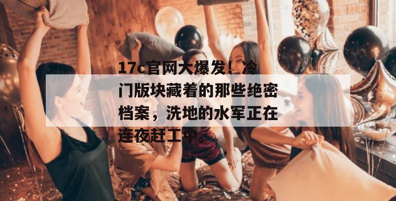 17c官网大爆发！冷门版块藏着的那些绝密档案，洗地的水军正在连夜赶工中。