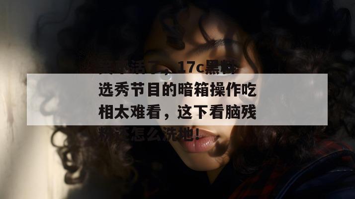 笑不活了，17c黑料选秀节目的暗箱操作吃相太难看，这下看脑残粉还怎么洗地！