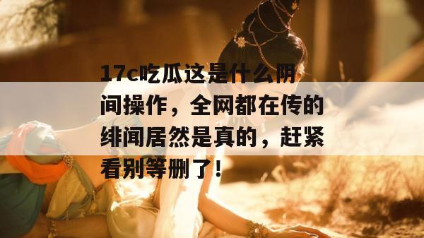 17c吃瓜这是什么阴间操作，全网都在传的绯闻居然是真的，赶紧看别等删了！