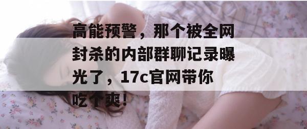 高能预警，那个被全网封杀的内部群聊记录曝光了，17c官网带你吃个爽！