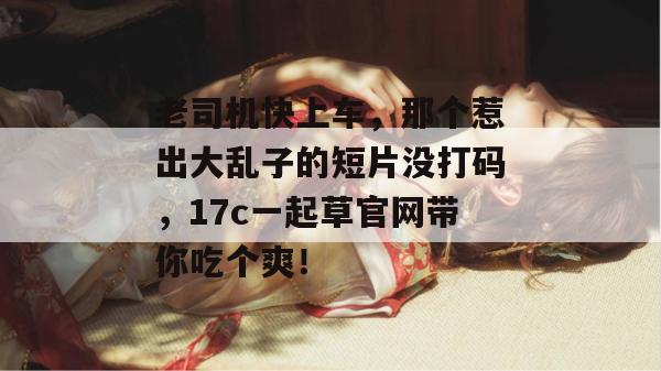 老司机快上车，那个惹出大乱子的短片没打码，17c一起草官网带你吃个爽！