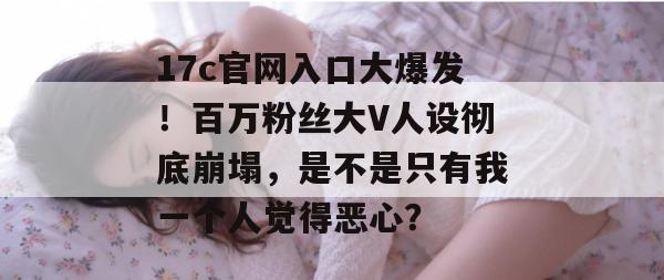 17c官网入口大爆发！百万粉丝大V人设彻底崩塌，是不是只有我一个人觉得恶心？