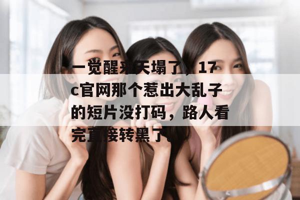 一觉醒来天塌了，17c官网那个惹出大乱子的短片没打码，路人看完直接转黑了。