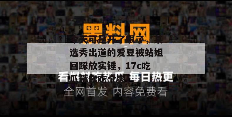 今天可是开了眼了，某选秀出道的爱豆被站姐回踩放实锤，17c吃瓜带你吃个爽！