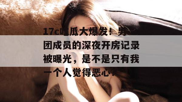 17c吃瓜大爆发！男团成员的深夜开房记录被曝光，是不是只有我一个人觉得恶心？
