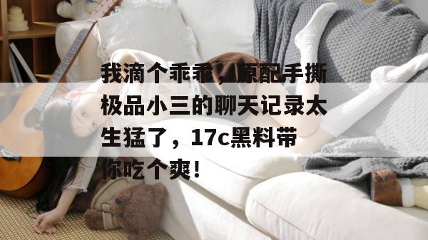 我滴个乖乖，原配手撕极品小三的聊天记录太生猛了，17c黑料带你吃个爽！