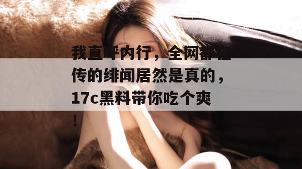 我直呼内行，全网都在传的绯闻居然是真的，17c黑料带你吃个爽！
