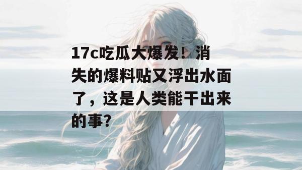 17c吃瓜大爆发！消失的爆料贴又浮出水面了，这是人类能干出来的事？