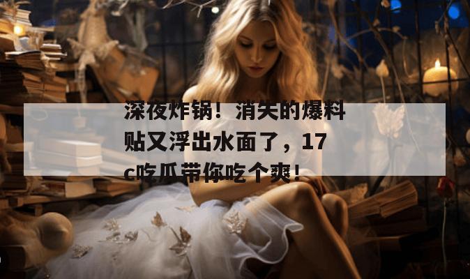 深夜炸锅！消失的爆料贴又浮出水面了，17c吃瓜带你吃个爽！