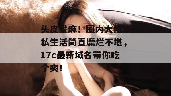 头皮发麻！圈内大佬的私生活简直糜烂不堪，17c最新域名带你吃个爽！