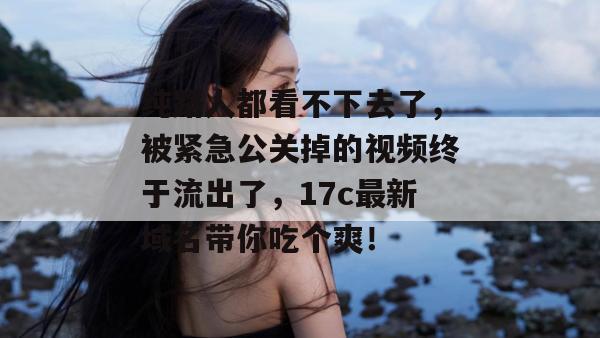 纯路人都看不下去了，被紧急公关掉的视频终于流出了，17c最新域名带你吃个爽！