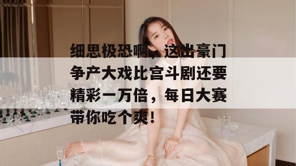 细思极恐啊，这出豪门争产大戏比宫斗剧还要精彩一万倍，每日大赛带你吃个爽！