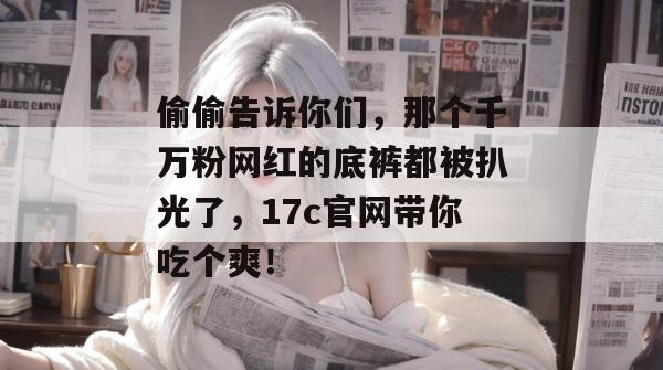偷偷告诉你们，那个千万粉网红的底裤都被扒光了，17c官网带你吃个爽！
