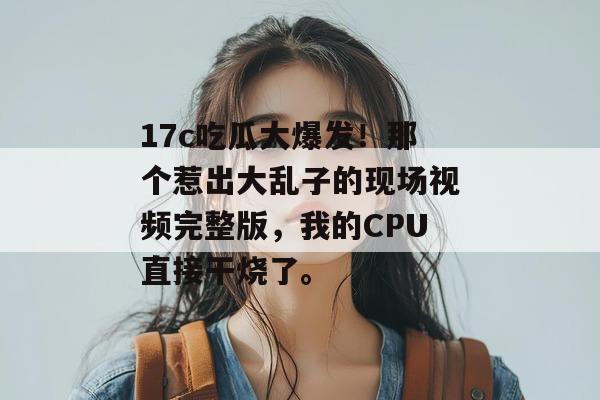 17c吃瓜大爆发！那个惹出大乱子的现场视频完整版，我的CPU直接干烧了。