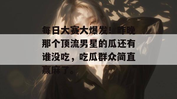 每日大赛大爆发！昨晚那个顶流男星的瓜还有谁没吃，吃瓜群众简直赢麻了。
