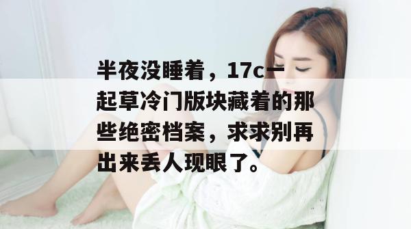 半夜没睡着，17c一起草冷门版块藏着的那些绝密档案，求求别再出来丢人现眼了。