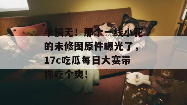 手慢无！那个一线小花的未修图原件曝光了，17c吃瓜每日大赛带你吃个爽！