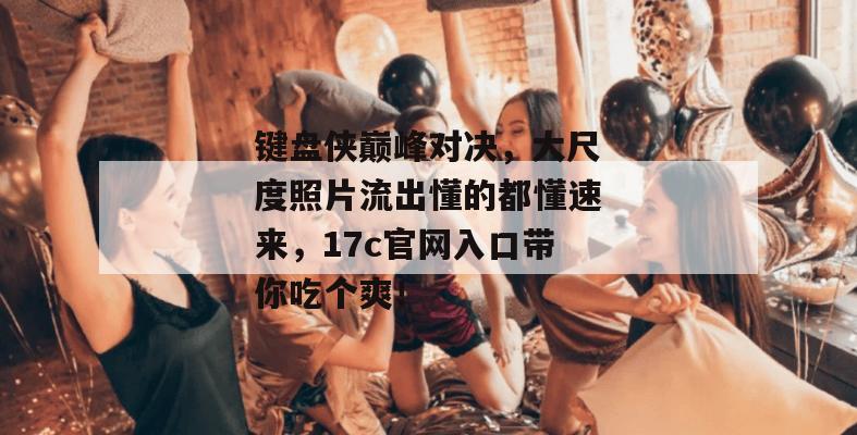 键盘侠巅峰对决，大尺度照片流出懂的都懂速来，17c官网入口带你吃个爽！