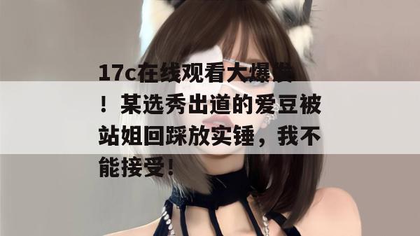 17c在线观看大爆发！某选秀出道的爱豆被站姐回踩放实锤，我不能接受！