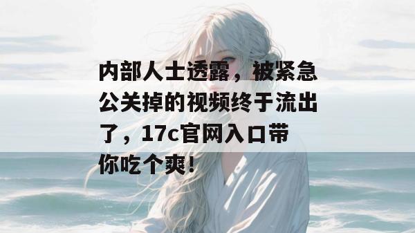 内部人士透露，被紧急公关掉的视频终于流出了，17c官网入口带你吃个爽！