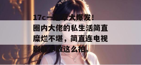 17c一起草大爆发！圈内大佬的私生活简直糜烂不堪，简直连电视剧都不敢这么拍。