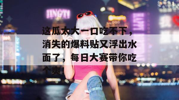 这瓜太大一口吃不下，消失的爆料贴又浮出水面了，每日大赛带你吃个爽！