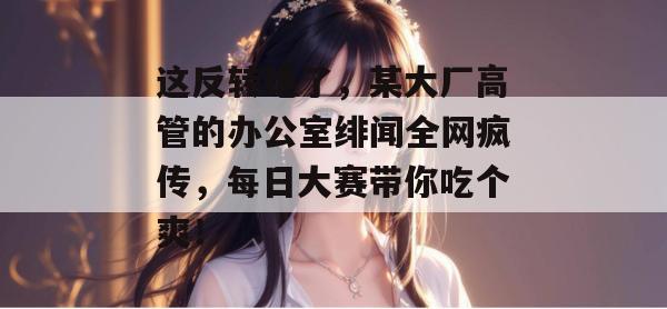 这反转绝了，某大厂高管的办公室绯闻全网疯传，每日大赛带你吃个爽！