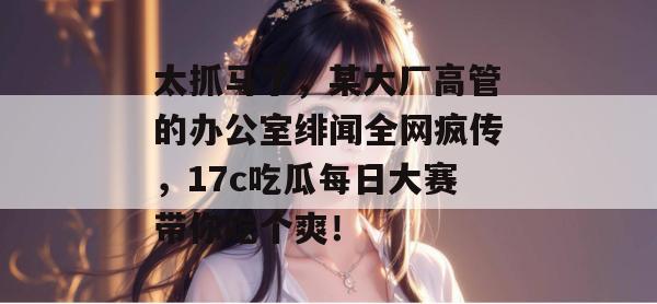 太抓马了，某大厂高管的办公室绯闻全网疯传，17c吃瓜每日大赛带你吃个爽！
