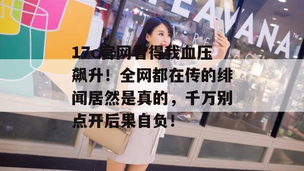 17c官网看得我血压飙升！全网都在传的绯闻居然是真的，千万别点开后果自负！