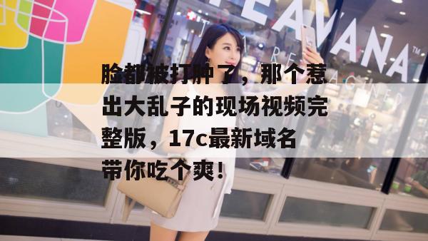 脸都被打肿了，那个惹出大乱子的现场视频完整版，17c最新域名带你吃个爽！