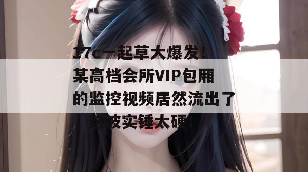 17c一起草大爆发！某高档会所VIP包厢的监控视频居然流出了，这波实锤太硬！