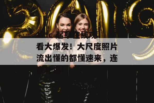 17.c 起草在线观看大爆发！大尺度照片流出懂的都懂速来，连夜补课！