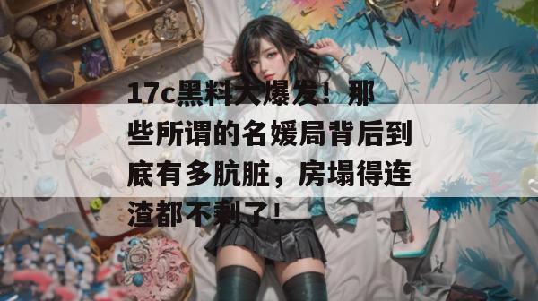 17c黑料大爆发！那些所谓的名媛局背后到底有多肮脏，房塌得连渣都不剩了！