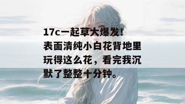 17c一起草大爆发！表面清纯小白花背地里玩得这么花，看完我沉默了整整十分钟。