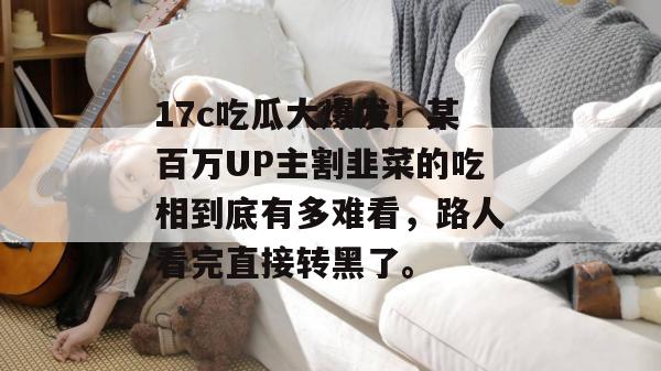 17c吃瓜大爆发！某百万UP主割韭菜的吃相到底有多难看，路人看完直接转黑了。