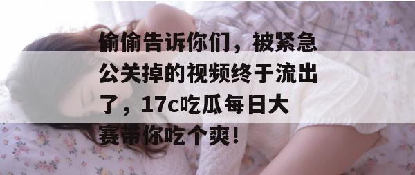 偷偷告诉你们，被紧急公关掉的视频终于流出了，17c吃瓜每日大赛带你吃个爽！