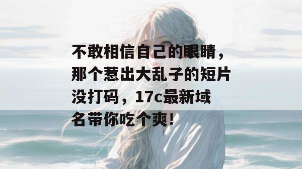 不敢相信自己的眼睛，那个惹出大乱子的短片没打码，17c最新域名带你吃个爽！