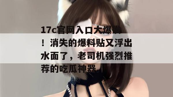 17c官网入口大爆发！消失的爆料贴又浮出水面了，老司机强烈推荐的吃瓜神器。