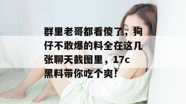 群里老哥都看傻了，狗仔不敢爆的料全在这几张聊天截图里，17c黑料带你吃个爽！