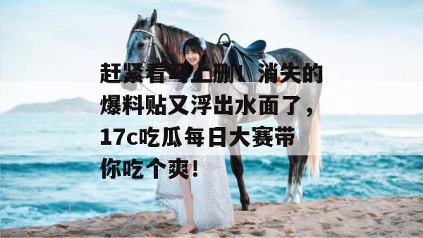 赶紧看马上删！消失的爆料贴又浮出水面了，17c吃瓜每日大赛带你吃个爽！
