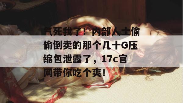 气死我了！内部人士偷偷倒卖的那个几十G压缩包泄露了，17c官网带你吃个爽！