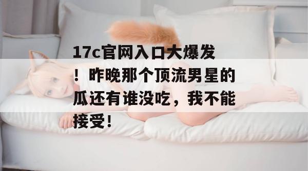 17c官网入口大爆发！昨晚那个顶流男星的瓜还有谁没吃，我不能接受！