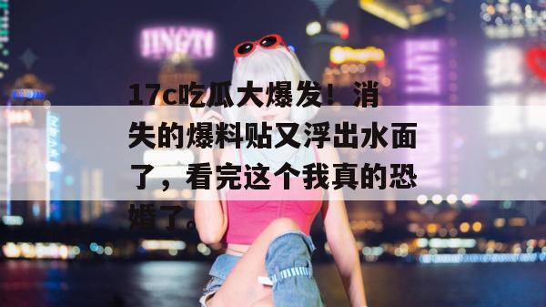 17c吃瓜大爆发！消失的爆料贴又浮出水面了，看完这个我真的恐婚了。