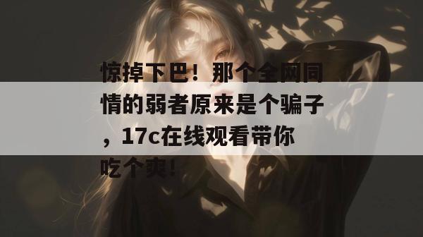惊掉下巴！那个全网同情的弱者原来是个骗子，17c在线观看带你吃个爽！