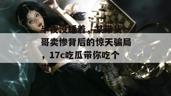 半夜没睡着，某带货一哥卖惨背后的惊天骗局，17c吃瓜带你吃个爽！