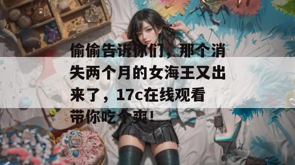 偷偷告诉你们，那个消失两个月的女海王又出来了，17c在线观看带你吃个爽！