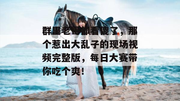 群里老哥都看傻了，那个惹出大乱子的现场视频完整版，每日大赛带你吃个爽！