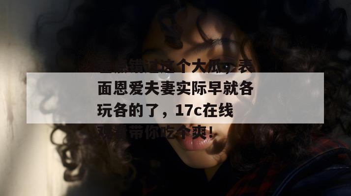 差点错过这个大瓜，表面恩爱夫妻实际早就各玩各的了，17c在线观看带你吃个爽！