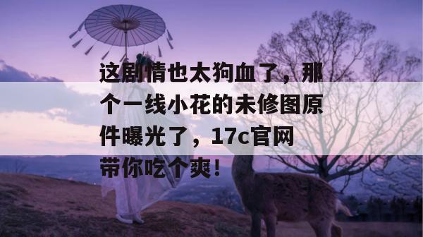 这剧情也太狗血了，那个一线小花的未修图原件曝光了，17c官网带你吃个爽！